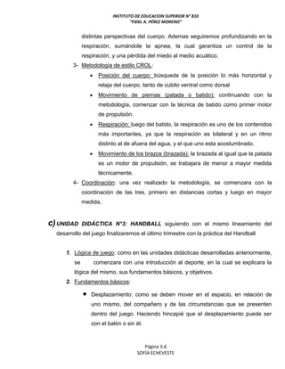 INSTITUTO DE EDUCACION SUPERIOR N° 810
“FIDEL A. PÉREZ MORENO”
Página 3-6
SOFÍA ECHEVESTE
distintas perspectivas del cuerpo. Ademas seguiremos profundizando en la
respiración, sumándole la apnea, la cual garantiza un control de la
respiración, y una pérdida del miedo al medio acuático.
3- Metodología de estilo CROL:
 Posición del cuerpo: búsqueda de la posición lo más horizontal y
relaja del cuerpo, tanto de cubito ventral como dorsal
 Movimiento de piernas (patada o batido): continuando con la
metodología, comenzar con la técnica de batido como primer motor
de propulsión.
 Respiración: luego del batido, la respiración es uno de los contenidos
más importantes, ya que la respiración es bilateral y en un ritmo
distinto al de afuera del agua, y el que uno esta acostumbrado.
 Movimiento de los brazos (brazada): la brazada al igual que la patada
es un motor de propulsión, se trabajara de menor a mayor medida
técnicamente.
4- Coordinación: una vez realizado la metodología, se comenzara con la
coordinación de las tres, primero en distancias cortas y luego en mayor
medida.
c)UNIDAD DIDÁCTICA N°3: HANDBALL siguiendo con el mismo lineamiento del
desarrollo del juego finalizaremos el último trimestre con la práctica del Handball
1. Lógica de juego: como en las unidades didácticas desarrolladas anteriormente,
se comenzara con una introducción al deporte, en la cual se explicara la
lógica del mismo, sus fundamentos básicos, y objetivos.
2. Fundamentos básicos:
 Desplazamiento: como se deben mover en el espacio, en relación de
uno mismo, del compañero y de las circunstancias que se presenten
dentro del juego. Haciendo hincapié que el desplazamiento puede ser
con el balón o sin él.
 