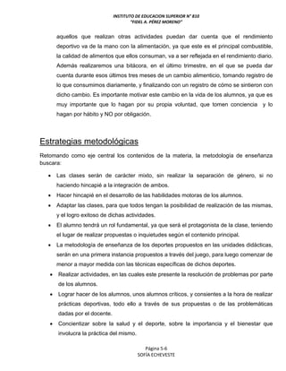 INSTITUTO DE EDUCACION SUPERIOR N° 810
“FIDEL A. PÉREZ MORENO”
Página 5-6
SOFÍA ECHEVESTE
aquellos que realizan otras actividades puedan dar cuenta que el rendimiento
deportivo va de la mano con la alimentación, ya que este es el principal combustible,
la calidad de alimentos que ellos consuman, va a ser reflejada en el rendimiento diario.
Además realizaremos una bitácora, en el último trimestre, en el que se pueda dar
cuenta durante esos últimos tres meses de un cambio alimenticio, tomando registro de
lo que consumimos diariamente, y finalizando con un registro de cómo se sintieron con
dicho cambio. Es importante motivar este cambio en la vida de los alumnos, ya que es
muy importante que lo hagan por su propia voluntad, que tomen conciencia y lo
hagan por hábito y NO por obligación.
Estrategias metodológicas
Retomando como eje central los contenidos de la materia, la metodología de enseñanza
buscara:
 Las clases serán de carácter mixto, sin realizar la separación de género, si no
haciendo hincapié a la integración de ambos.
 Hacer hincapié en el desarrollo de las habilidades motoras de los alumnos.
 Adaptar las clases, para que todos tengan la posibilidad de realización de las mismas,
y el logro exitoso de dichas actividades.
 El alumno tendrá un rol fundamental, ya que será el protagonista de la clase, teniendo
el lugar de realizar propuestas o inquietudes según el contenido principal.
 La metodología de enseñanza de los deportes propuestos en las unidades didácticas,
serán en una primera instancia propuestos a través del juego, para luego comenzar de
menor a mayor medida con las técnicas específicas de dichos deportes.
 Realizar actividades, en las cuales este presente la resolución de problemas por parte
de los alumnos.
 Lograr hacer de los alumnos, unos alumnos críticos, y consientes a la hora de realizar
prácticas deportivas, todo ello a través de sus propuestas o de las problemáticas
dadas por el docente.
 Concientizar sobre la salud y el deporte, sobre la importancia y el bienestar que
involucra la práctica del mismo.
 