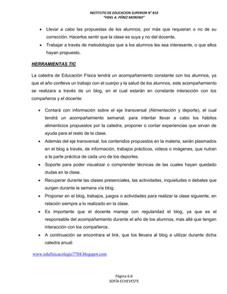 INSTITUTO DE EDUCACION SUPERIOR N° 810
“FIDEL A. PÉREZ MORENO”
Página 6-6
SOFÍA ECHEVESTE
 Llevar a cabo las propuestas de los alumnos, por más que requieran o no de su
corrección. Hacerlos sentir que la clase es suya y no del docente.
 Trabajar a través de metodologías que a los alumnos les sea interesante, o que ellos
hayan propuesto.
HERRAMIENTAS TIC
La catedra de Educación Física tendrá un acompañamiento constante con los alumnos, ya
que el año conlleva un trabajo con el cuerpo y la salud de los alumnos, este acompañamiento
se realizara a través de un blog, en el cual estarán en constante interacción con los
compañeros y el docente:
 Contará con información sobre el eje transversal (Alimentación y deporte), el cual
tendrá un acompañamiento semanal, para intentar llevar a cabo los hábitos
alimenticios propuestos por la catedra, proponer o contar experiencias que sirvan de
ayuda para el resto de la clase.
 Además del eje transversal, los contenidos propuestos en la materia, serán plasmados
en el blog a través, de información, trabajos prácticos, videos o imágenes, que nutran
a la parte práctica de cada uno de los deportes.
 Soporte para poder visualizar o comprender técnicas de las cuales hayan quedado
dudas en la clase.
 Recuperar durante las clases presenciales, las actividades, inquietudes o debates que
surgen durante la semana vía blog.
 Proponer en el blog, trabajos, juegos o actividades para realizar la clase siguiente, en
relación siempre a lo realizado en la clase.
 Es importante que el docente maneje con regularidad el blog, ya que es el
responsable del acompañamiento durante el año de los alumnos, más allá que tengan
interacción con los compañeros.
 A continuación se encontrara el link, que los llevara al blog a utilizar durante dicha
catedra anual:
www.edufisicacolegio7704.blogspot.com
 