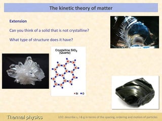 The kinetic theory of matter                                                   LOs



 Extension

 Can you think of a solid that is not crystalline?

 What type of structure does it have?




Thermal physics                LO2: describe s, l & g in terms of the spacing, ordering and motion of particles
 