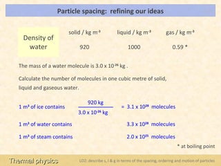 Particle spacing: refining our ideas                                                 LOs




                         solid / kg m-3              liquid / kg m-3              gas / kg m-3
     Density of
      water                    920                         1000                       0.59 *


   The mass of a water molecule is 3.0 x 10-26 kg .

   Calculate the number of molecules in one cubic metre of solid,
   liquid and gaseous water.

                                   920 kg
   1 m of ice contains
      3                                                = 3.1 x 1028 molecules
                             3.0 x 10-26 kg

   1 m3 of water contains                                 3.3 x 1028 molecules

   1 m3 of steam contains                                 2.0 x 1025 molecules
                                                                                        * at boiling point

Thermal physics                LO2: describe s, l & g in terms of the spacing, ordering and motion of particles
 