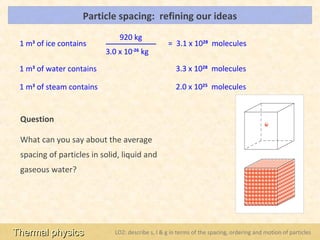 Particle spacing: refining our ideas                                               LOs


                              920 kg
 1 m3 of ice contains                             = 3.1 x 1028 molecules
                          3.0 x 10-26 kg

 1 m3 of water contains                              3.3 x 1028 molecules

 1 m3 of steam contains                              2.0 x 1025 molecules


 Question

 What can you say about the average
 spacing of particles in solid, liquid and
 gaseous water?




Thermal physics              LO2: describe s, l & g in terms of the spacing, ordering and motion of particles
 
