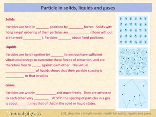 Particle in solids, liquids and gases                                     LOs


Solids

Particles are held in _______ positions by ________ forces. Solids with
‘long range’ ordering of their particles are ___________ (those without
are termed __________). Particles _______ about fixed positions.

Liquids

Particles are held together by _______ forces but have sufficient
vibrational energy to overcome these forces of attraction, and are
therefore free to _____ against each other. The virtual
________________ of liquids shows that their particle spacing is
__________ to that in solids

Gases

Particles are widely ___________ and move freely. They are attracted
to each other very ________ . At STP, the spacing of particles in a gas
is about _____ times that of that in the solid or liquid states.

Thermal physics                      LO1: describe a simple kinetic model for solids, liquids and gases
 