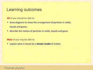 Learning outcomes
  All of you should be able to
  • draw diagrams to show the arrangement of particles in solids,
    liquids and gases;
  • describe the motion of particles in solids, liquids and gases


  Most of you may be able to
  • explain what is meant by a kinetic model of matter.




Thermal physics
 