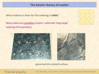 The kinetic theory of matter                                                  LOs




 What evidence is there for this ordering in solids?

 Many solids are crystalline (crystal = solid with ‘long range’
 ordering of its particles).




                               galvanised (zinc plated) surfaces


Thermal physics                LO2: describe s, l & g in terms of the spacing, ordering and motion of particles
 