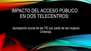 IMPACTO DEL ACCESO PÚBLICO
EN DOS TELECENTROS:
Apropiación social de las TIC por parte de las mujeres
Chilenas.
 