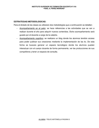 INSTITUTO SUPERIOR DE FORMACIÓN DOCENTE N° 810
“FIDEL A. PÉREZ MORENO”
ALUMNA: TIGLIO ANTONELLA PAGINA 8
ESTRATEGIAS METODOLOGICAS:
Para el dictado de las clases se utilizaran dos metodologías que a continuación se detallan:
- Acompañamiento en el patio: se hace referencias a las actividades que se van a
realizar durante el año para adquirir nuevos contenidos. Dicho acompañamiento será
guiado por el docente a cargo de la catedra.
- Acompañamiento cognitivo: se realizara un blog donde los alumnos tendrán acceso
para poder publicar sus creaciones mediante la implementación de las tic. De esta
forma se buscara generar un espacio tecnológico donde los alumnos puedan
interactuar con el cuerpo docente de forma permanente, ver las producciones de sus
compañeros y tener un espacio de consulta.
 