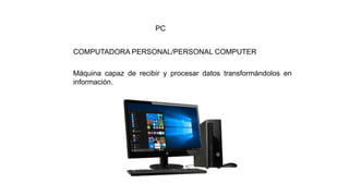 Máquina capaz de recibir y procesar datos transformándolos en
información.
COMPUTADORA PERSONAL/PERSONAL COMPUTER
PC
 