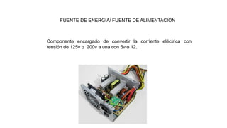 FUENTE DE ENERGÍA/ FUENTE DE ALIMENTACIÓN
Componente encargado de convertir la corriente eléctrica con
tensión de 125v o 200v a una con 5v o 12.
 
