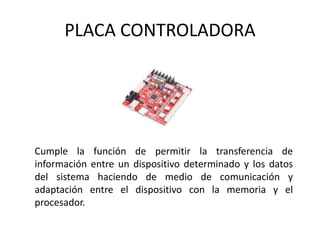 PLACA CONTROLADORA
Cumple la función de permitir la transferencia de
información entre un dispositivo determinado y los datos
del sistema haciendo de medio de comunicación y
adaptación entre el dispositivo con la memoria y el
procesador.
 