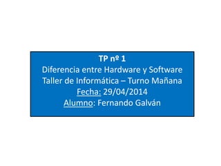 TP nº 1
Diferencia entre Hardware y Software
Taller de Informática – Turno Mañana
Fecha: 29/04/2014
Alumno: Fernando Galván
 