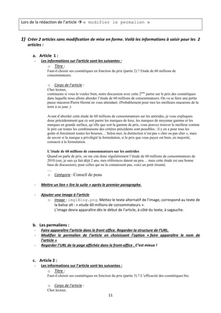 Lors de la rédaction de l’article  « modifier le permalien »

 
1) Créer 2 articles sans modification de mise en forme. Voilà les informations à saisir pour les  2 
   articles :  
     
        a. Article  1 : 
        ‐    Les informations sur l’article sont les suivantes : 
                 o Titre :  
                Faut-il choisir ses cosmétiques en fonction du prix (partie 2) ? Etude de 60 millions de
                consommateurs.

                 o   Corps de l’article :  
                Cher lecteur,
                continuons si vous le voulez bien, notre discussion avec cette 2ème partie sur le prix des cosmétiques
                dans laquelle nous allons aborder l’étude de 60 millions de consommateurs. On va se faire une petite
                pause macaron Pierre Hermé en vous attendant. (Probablement pour moi les meilleurs macarons de la
                terre à ce jour..)

                Avant d’aborder cette étude de 60 millions de consommateurs sur les antirides, je vous expliquais
                donc précédemment que ce soit parmi les marques de luxe, les marques de moyenne gamme et les
                marques en grande surface, qu’elle que soit la gamme de prix, vous pouvez trouver le meilleur comme
                le pire car toutes les combinaisons des critères précédents sont possibles : il y en a pour tous les
                goûts et forcément toutes les bourses… Selon moi, la distinction n’est pas « cher ou pas cher », mais
                de savoir si la marque a privilégié la formulation, si le prix que vous payez est bien, en majorité,
                consacré à la formulation.

                L’étude de 60 millions de consommateurs sur les antirides
                Quand on parle de prix, on me cite donc régulièrement l’étude de 60 millions de consommateurs de
                2010 (oui, je sais ça fait déjà 2 ans, mes références datent un peu… mais cette étude est une bonne
                base de discussion); pour celles qui ne la connaissent pas, voici un petit résumé.
                …
                o Catégorie : Conseil de peau 
              
        ‐    Mettre un lien « lire la suite » après le premier paragraphe. 
                 
        ‐    Ajouter une image à l’article 
                o Image : img1Blog.png. Mettez le texte alternatif de l’image, correspond au texte de 
                     la balise alt : « etude 60 millions de consommateurs ». 
                     L’image devra apparaître dès le début de l’article, à côté du texte, à sagauche. 
              
              
        b. Les permaliens : 
        ‐    Faire apparaître l’article dans le front office. Regarder la structure de l’URL.  
        ‐    Modifier  le  permalien  de  l’article  en  choisissant  l’option  « faire  apparaître  le  nom  de 
             l’article » 
        ‐    Regarder l’URL de la page affichée dans le front‐office . C’est mieux ! 
              
              
        c. Article 2 : 
        ‐    Les informations sur l’article sont les suivantes : 
                 o Titre :  
                Faut-il choisir ses cosmétiques en fonction du prix (partie 3) ? L’efficacité des cosmétiques bio.

                 o   Corps de l’article :  
                Cher lecteur,
                                                          11 

 
 