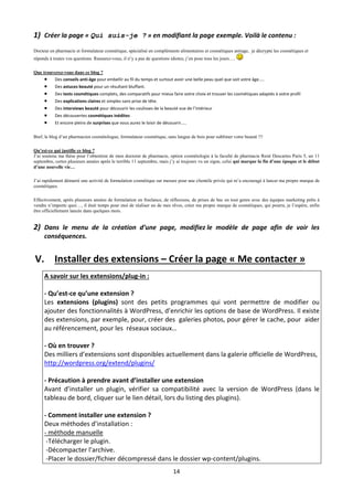 1) Créer la page « Qui suis-je ? » en modifiant la page exemple. Voilà le contenu : 
Docteur en pharmacie et formulateur cosmétique, spécialisé en compléments alimentaires et cosmétiques antiage, je décrypte les cosmétiques et
réponds à toutes vos questions. Rassurez-vous, il n’y a pas de questions idiotes, j’en pose tous les jours….

Que trouverez-vous dans ce blog ?
      Des conseils anti‐âge pour embellir au fil du temps et surtout avoir une belle peau quel que soit votre âge….. 
          Des astuces beauté pour un résultant bluffant. 
          Des tests cosmétiques complets, des comparatifs pour mieux faire votre choix et trouver les cosmétiques adaptés à votre profil 
          Des explications claires et simples sans prise de tête. 
          Des interviews beauté pour découvrir les coulisses de la beauté vue de l’intérieur 
          Des découvertes cosmétiques inédites 
          Et encore pleins de surprises que vous aurez le loisir de découvrir….. 

Bref, le blog d’un pharmacien cosmétologue, formulateur cosmétique, sans langue de bois pour sublimer votre beauté !!!

Qu’est-ce qui justifie ce blog ?
J’ai soutenu ma thèse pour l’obtention de mon doctorat de pharmacie, option cosmétologie à la faculté de pharmacie René Descartes Paris 5, un 11
septembre, certes plusieurs années après le terrible 11 septembre, mais j’y ai toujours vu un signe, celui qui marque la fin d’une époque et le début
d’une nouvelle vie…

J’ai rapidement démarré une activité de formulation cosmétique sur mesure pour une clientèle privée qui m’a encouragé à lancer ma propre marque de
cosmétiques.

Effectivement, après plusieurs années de formulation en freelance, de réflexions, de prises de bec en tout genre avec des équipes marketing prêts à
vendre n’importe quoi…, il était temps pour moi de réaliser un de mes rêves, créer ma propre marque de cosmétiques, qui pourra, je l’espère, enfin
être officiellement lancée dans quelques mois.


2) Dans  le  menu  de  la  création  d’une  page,  modifiez le  modèle  de  page  afin  de  voir  les 
   conséquences. 


    V. Installer des extensions – Créer la page « Me contacter » 
      A savoir sur les extensions/plug‐in : 
       
      ‐ Qu’est‐ce qu’une extension ? 
      Les  extensions  (plugins)  sont  des  petits  programmes  qui  vont  permettre  de  modifier  ou 
      ajouter des fonctionnalités à WordPress, d’enrichir les options de base de WordPress. Il existe 
      des extensions, par exemple, pour, créer des  galeries photos, pour gérer le cache, pour  aider 
      au référencement, pour les  réseaux sociaux… 
       
      ‐ Où en trouver ? 
      Des milliers d’extensions sont disponibles actuellement dans la galerie officielle de WordPress, 
      http://wordpress.org/extend/plugins/ 
       
      ‐ Précaution à prendre avant d’installer une extension 
      Avant  d’installer  un  plugin,  vérifier  sa  compatibilité  avec  la  version  de  WordPress  (dans  le 
      tableau de bord, cliquer sur le lien détail, lors du listing des plugins). 
       
      ‐ Comment installer une extension ? 
      Deux méthodes d’installation : 
      ‐ méthode manuelle 
       ‐Télécharger le plugin.  
       ‐Décompacter l’archive.  
       ‐Placer le dossier/fichier décompressé dans le dossier wp‐content/plugins.  
                                                                          14 

 
 