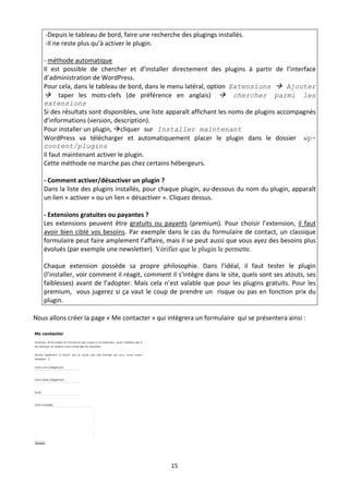  ‐Depuis le tableau de bord, faire une recherche des plugings installés. 
     ‐Il ne reste plus qu’à activer le plugin. 
     
    ‐ méthode automatique 
    Il  est  possible  de  chercher  et  d’installer  directement  des  plugins  à  partir  de  l’interface 
    d’administration de WordPress. 
    Pour cela, dans le tableau de bord, dans le menu latéral, option  Extensions  Ajouter
     taper  les  mots‐clefs  (de  préférence  en  anglais)  chercher parmi les
    extensions
    Si des résultats sont disponibles, une liste apparaît affichant les noms de plugins accompagnés 
    d’informations (version, description). 
    Pour installer un plugin, cliquer sur Installer maintenant
    WordPress  va  télécharger  et  automatiquement  placer  le  plugin  dans  le  dossier wp-
    content/plugins 
    Il faut maintenant activer le plugin. 
    Cette méthode ne marche pas chez certains hébergeurs. 
     
    ‐ Comment activer/désactiver un plugin ? 
    Dans la liste des plugins installés, pour chaque plugin, au‐dessous du nom du plugin, apparaît 
    un lien « activer » ou un lien « désactiver ». Cliquez dessus. 
     
    ‐ Extensions gratuites ou payantes ? 
    Les  extensions  peuvent  être  gratuits  ou  payants  (premium).  Pour  choisir  l’extension,  il  faut 
    avoir  bien  ciblé  vos  besoins. Par  exemple  dans  le  cas  du  formulaire  de  contact,  un  classique 
    formulaire peut faire amplement l’affaire, mais il se peut aussi que vous ayez des besoins plus 
    évolués (par exemple une newsletter). Vérifier que le plugin le permette.

    Chaque  extension  possède  sa  propre  philosophie.  Dans  l’idéal,  il  faut  tester  le  plugin 
    (l’installer, voir comment il réagit, comment il s’intègre dans le site, quels sont ses atouts, ses 
    faiblesses)  avant  de  l’adopter.  Mais  cela  n’est  valable  que  pour  les  plugins  gratuits.  Pour  les 
    premium,    vous  jugerez  si  ça  vaut  le  coup  de  prendre  un    risque  ou  pas  en  fonction  prix  du 
    plugin.  

Nous allons créer la page « Me contacter » qui intègrera un formulaire  qui se présentera ainsi : 




                                             

                                                       15 

 
 