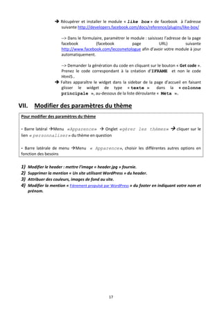  Récupérer  et  installer  le  module  « like box »  de  facebook    à  l’adresse 
                    suivante http://developers.facebook.com/docs/reference/plugins/like‐box/ 
                     
                    ‐‐> Dans le formulaire, paramétrer le module : saisissez l’adresse de la page 
                    facebook              (facebook              page            URL)            suivante  
                    http://www.facebook.com/lecosmetologue afin d’avoir votre module à jour 
                    automatiquement. 
                      
                    ‐‐> Demander la génération du code en cliquant sur le bouton « Get code ». 
                    Prenez  le  code  correspondant  à  la  création  d’IFRAME    et  non  le  code 
                    Html5.
                   Faîtes  apparaître  le  widget  dans  la  sidebar  de  la  page  d’accueil  en  faisant 
                    glisser  le  widget  de  type  « texte »                    dans  la  « colonne
                    principale », au‐dessous de la liste déroulante «  Méta ». 

VII. Modifier des paramètres du thème 
Pour modifier des paramètres du thème  
 
‐  Barre latéral Menu «Apparence»  Onglet  «gérer les thèmes»    cliquer sur le 
lien « personnaliser» du thème en question 
 
‐  Barre  latérale  de  menu  Menu « Apparence»,  choisir  les  différentes  autres  options  en 
fonction des besoins  
 
1) Modifier le header : mettre l’image « header.jpg » fournie.  
2) Supprimer la mention « Un site utilisant WordPress » du header. 
3) Attribuer des couleurs, images de fond au site. 
4) Modifier la mention « Fièrement propulsé par WordPress » du footer en indiquant votre nom et 
     prénom. 
 




                                                  17 

 
 