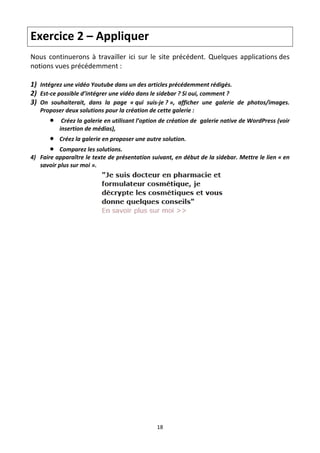 Exercice 2 – Appliquer  
Nous  continuerons  à  travailler  ici  sur  le  site  précédent.  Quelques  applications des 
notions vues précédemment : 
 
1) Intégrez une vidéo Youtube dans un des articles précédemment rédigés. 
2) Est‐ce possible d’intégrer une vidéo dans le sidebar ? Si oui, comment ? 
3) On  souhaiterait,  dans  la  page  « qui  suis‐je ? »,  afficher  une  galerie  de  photos/images. 
   Proposer deux solutions pour la création de cette galerie : 
           Créez la galerie en utilisant l’option de création de  galerie native de WordPress (voir 
           insertion de médias),  
          Créez la galerie en proposer une autre solution. 
         Comparez les solutions. 
4) Faire apparaître le texte de présentation suivant, en début de la sidebar. Mettre le lien « en 
   savoir plus sur moi ». 




                                                                               




                                                 18 

 
 