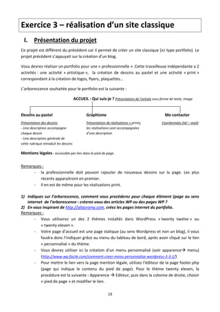 Exercice 3 – réalisation d’un site classique 
    I. Présentation du projet  
Ce projet est différent du précédent car il permet de créer un site classique (ici type portfolio). Le 
projet précédent s’appuyait sur la création d’un blog. 

Vous devrez réaliser un portfolio pour une « professionnelle ». Cette travailleuse indépendante a 2 
activités :  une  activité  « artistique »,    la  création  de  dessins  au  pastel  et  une  activité  « print » 
correspondant à la création de logos, flyers, plaquettes…  

L’arborescence souhaitée pour le portfolio est la suivante : 

                                     ACCUEIL : Qui suis‐je ? Présentation de l’artiste sous forme de texte, image 

 
Dessins au pastel                            Graphisme                                           Me contacter 
Présentation des dessins                     Présentation de réalisations « print»                 Coordonnées (tel – mail) 
‐ Une description accompagne                 les réalisations sont accompagnées    
chaque dessin                                d’une description 
‐ Une description générale de                                     
cette rubrique introduit les dessins  

Mentions légales : accessible par lien dans le pied de page. 
 

Remarques :  
       ‐ la  professionnelle  doit  pouvoir  rajouter  de  nouveaux  dessins  sur  la  page.  Les  plus 
          récents apparaitront en premier. 
       ‐ Il en est de même pour les réalisations print. 
 
1) Indiquez  sur  l’arborescence,  comment  vous  procèderez  pour  chaque  élément  (page  au  sens 
   internet  de l’arborescence : créerez‐vous des articles WP ou des pages WP ? 
2) En vous inspirant de http://aliasromy.com, créez les pages internet du portfolio.  
Remarques :  
       ‐ Vous  utiliserez  un  des  2  thèmes  installés  dans  WordPress  « twenty  twelve »  ou  
          « twenty eleven ». 
       ‐ Votre page d’accueil est une page statique (au sens Wordpress et non un blog), il vous 
          faudra donc l’indiquer grâce au menu du tableau de bord, après avoir cliqué sur le lien 
          « personnalisé » du thème.  
       ‐ Vous  devrez  utiliser  ici  la  création  d’un  menu  personnalisé  (voir  apparence  menu) 
          (http://www.wp‐facile.com/comment‐creer‐menu‐personnalise‐wordpress‐3‐3‐1/) 
       ‐ Pour mettre le lien vers la page mention légale, utilisez l’éditeur de la page footer.php 
          (page  qui  indique  le  contenu  du  pied  de  page).  Pour  le  thème  twenty  eleven,  la 
          procédure est la suivante : Apparence  Editeur, puis dans la colonne de droite, choisir 
          « pied de page » et modifier le lien. 
 
                                                           19 

 
 