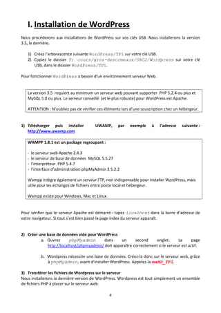 I. Installation de WordPress  
Nous  procèderons  aux  installations  de  WordPress  sur  vos  clés  USB.  Nous  installerons  la  version 
3.5, la dernière. 
 
    1) Créez l’arborescence suivante WordPress/TP1 sur votre clé USB.  
    2) Copiez  le  dossier  T: cours/gros-desormeaux/SRC2/Wordpress  sur  votre  clé 
         USB, dans le dossier WordPress/TP1. 
 
Pour fonctionner WordPress a besoin d’un environnement serveur Web. 
 

    La version 3.5  requiert au minimum un serveur web pouvant supporter  PHP 5.2.4 ou plus et 
    MySQL 5.0 ou plus. Le serveur conseillé  (et le plus robuste) pour WordPress est Apache. 

    ATTENTION : N’oubliez pas de vérifier ces éléments lors d’une souscription chez un hébergeur. 

 
1) Télécharger  puis  installer              UWAMP,       par    exemple      à    l’adresse    suivante : 
   http://www.uwamp.com 

    WAMPP 1.8.1 est un package regroupant :  

    ‐  le serveur web Apache 2.4.3 
    ‐  le serveur de base de données  MySQL 5.5.27 
    ‐  l’interpréteur  PHP 5.4.7 
    ‐  l’interface d’administration phpMyAdmin 3.5.2.2 

    Wampp intègre également un serveur FTP, non indispensable pour installer WordPress, mais 
    utile pour les échanges de fichiers entre poste local et hébergeur. 

    Wampp existe pour Windows, Mac et Linux. 

     
Pour vérifier que le serveur Apache est démarré : tapez localhost dans la barre d’adresse de 
votre navigateur. Si tout s’est bien passé la page index du serveur apparaît.  
                
         
2) Créer une base de données vide pour WordPress 
            a. Ouvrez       phpMyadmin          dans      un     second      onglet.  La     page 
               http://localhost/phpmyadmin/ doit apparaître correctement si le serveur est actif.  
                
            b. Wordpress nécessite une base de données. Créez‐la donc sur le serveur web, grâce 
               à phpMyAdmin, avant d’installer WordPress. Appelez‐la maBD_TP1. 
 
3) Transférer les fichiers de Wordpress sur le serveur  
Nous installerons la dernière version de WordPress. Wordpress est tout simplement un ensemble 
de fichiers PHP à placer sur le serveur web. 
 
                                                     4 

 
 