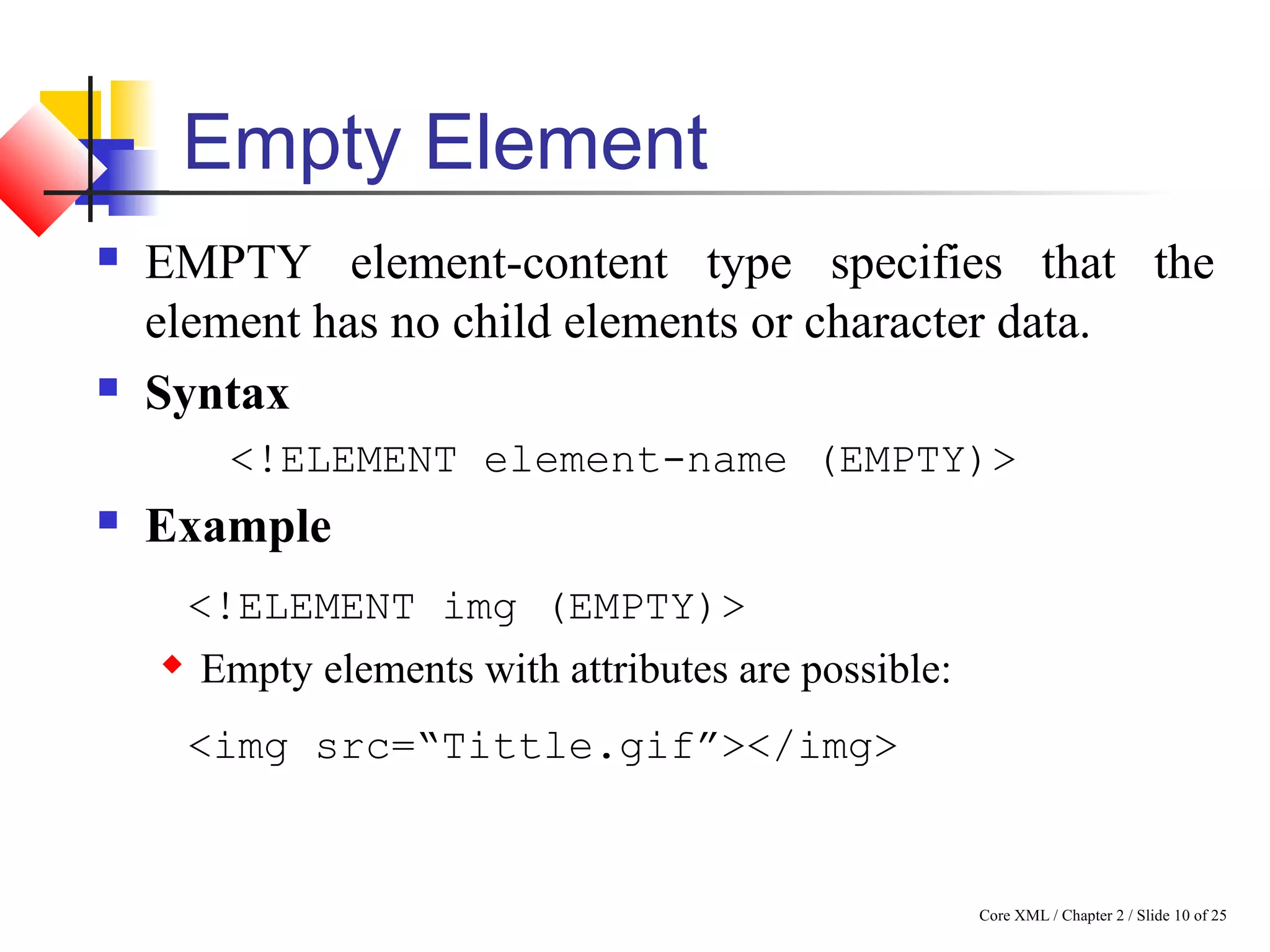 Core XML / Chapter 2 / Slide 10 of 25
Empty Element
 EMPTY element-content type specifies that the
element has no child elements or character data.
 Syntax
<!ELEMENT element-name (EMPTY)>
 Example
<!ELEMENT img (EMPTY)>
 Empty elements with attributes are possible:
<img src=“Tittle.gif”></img>
 