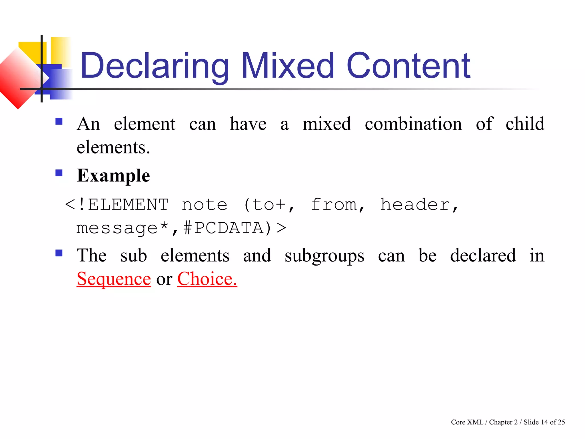 Core XML / Chapter 2 / Slide 14 of 25
Declaring Mixed Content
 An element can have a mixed combination of child
elements.
 Example
<!ELEMENT note (to+, from, header,
message*,#PCDATA)>
 The sub elements and subgroups can be declared in
Sequence or Choice.
 