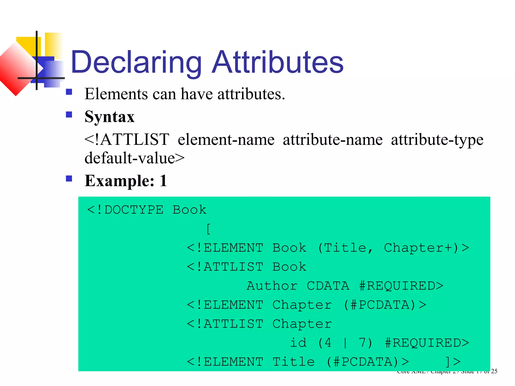 Core XML / Chapter 2 / Slide 17 of 25
Declaring Attributes
 Elements can have attributes.
 Syntax
<!ATTLIST element-name attribute-name attribute-type
default-value>
 Example: 1
<!DOCTYPE Book
[
<!ELEMENT Book (Title, Chapter+)>
<!ATTLIST Book
Author CDATA #REQUIRED>
<!ELEMENT Chapter (#PCDATA)>
<!ATTLIST Chapter
id (4 | 7) #REQUIRED>
<!ELEMENT Title (#PCDATA)> ]>
 