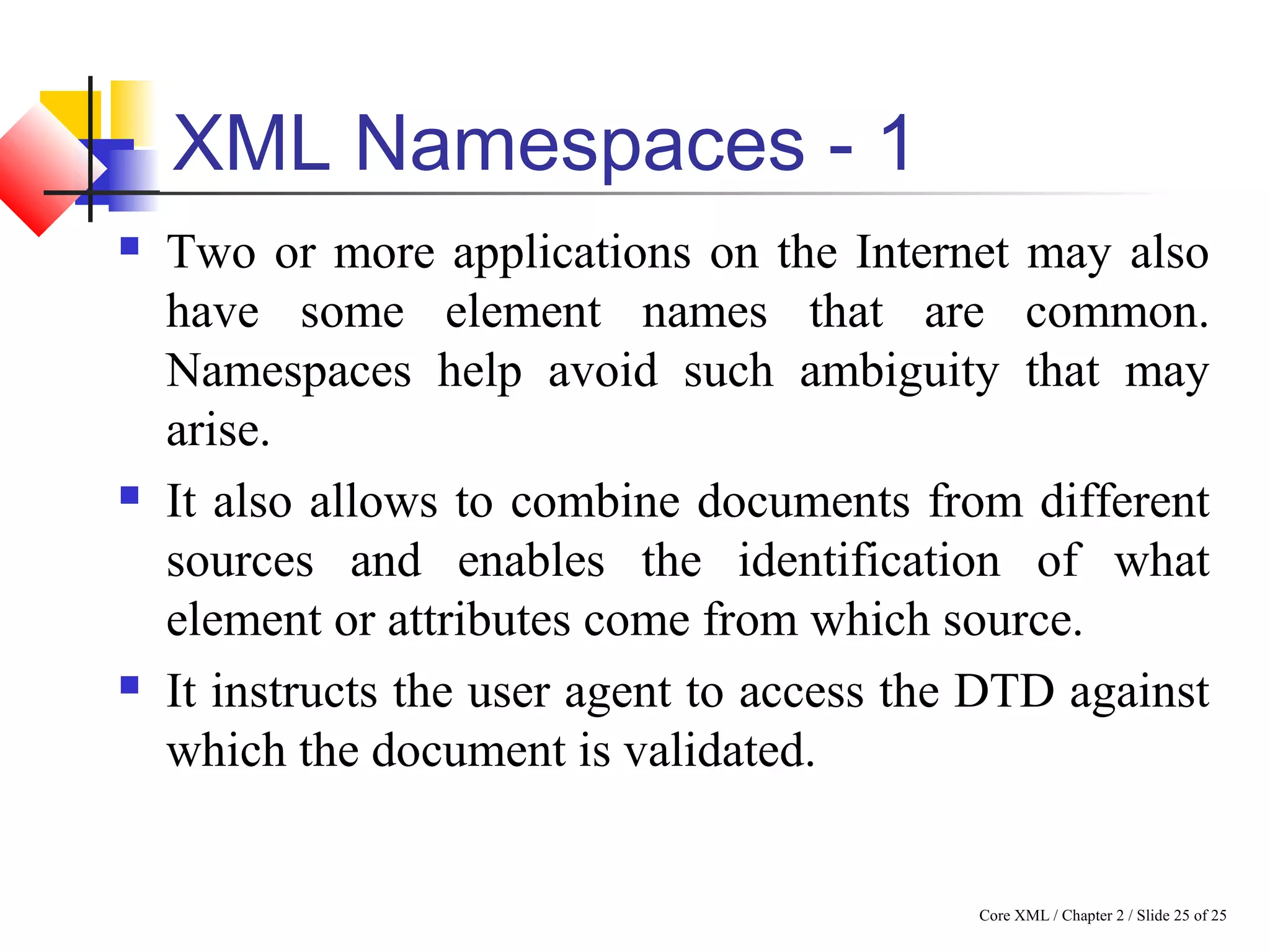 Core XML / Chapter 2 / Slide 25 of 25
XML Namespaces - 1
 Two or more applications on the Internet may also
have some element names that are common.
Namespaces help avoid such ambiguity that may
arise.
 It also allows to combine documents from different
sources and enables the identification of what
element or attributes come from which source.
 It instructs the user agent to access the DTD against
which the document is validated.
 