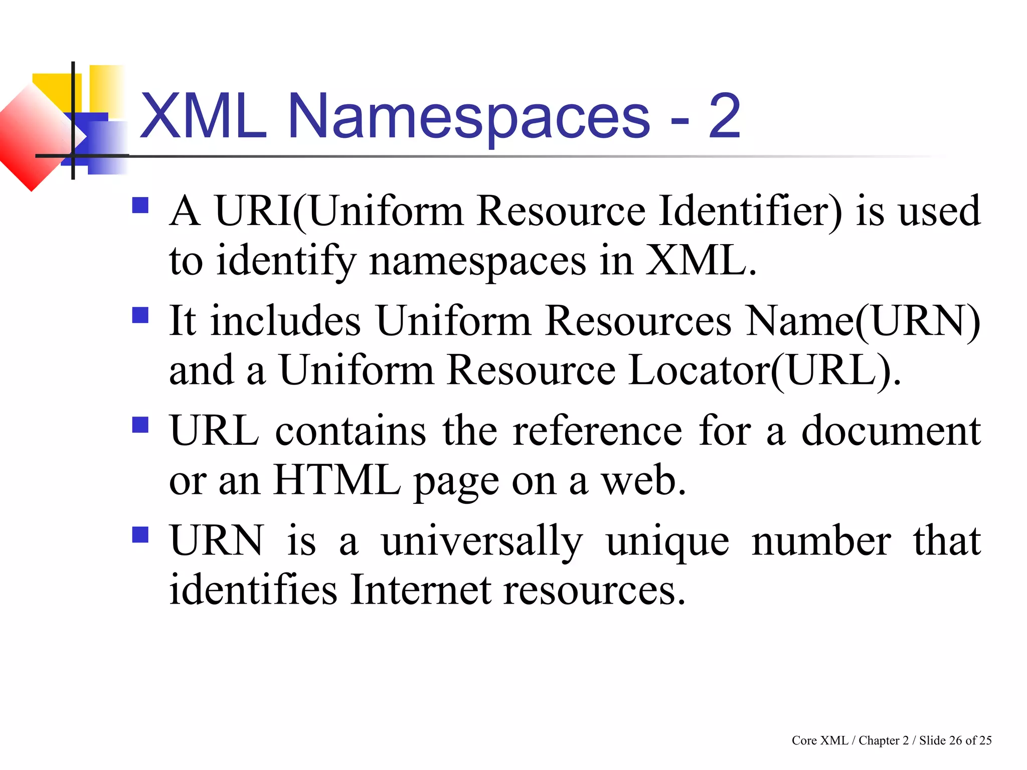 Core XML / Chapter 2 / Slide 26 of 25
XML Namespaces - 2
 A URI(Uniform Resource Identifier) is used
to identify namespaces in XML.
 It includes Uniform Resources Name(URN)
and a Uniform Resource Locator(URL).
 URL contains the reference for a document
or an HTML page on a web.
 URN is a universally unique number that
identifies Internet resources.
 