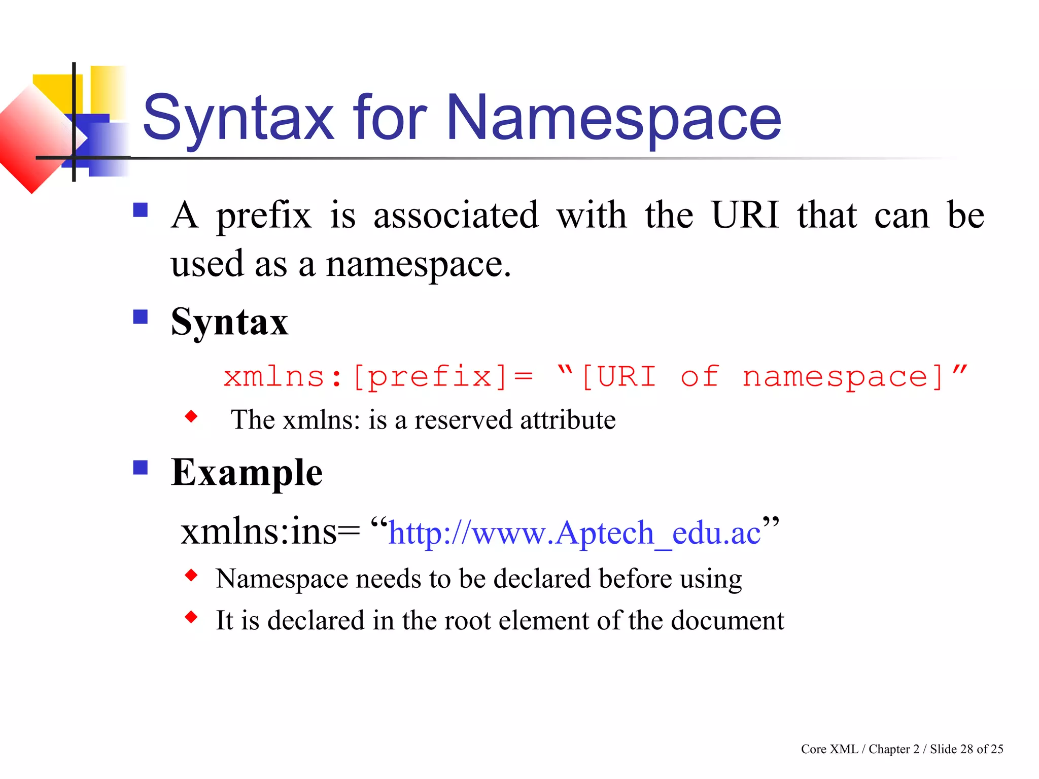 Core XML / Chapter 2 / Slide 28 of 25
Syntax for Namespace
 A prefix is associated with the URI that can be
used as a namespace.
 Syntax
xmlns:[prefix]= “[URI of namespace]”
 The xmlns: is a reserved attribute
 Example
xmlns:ins= “http://www.Aptech_edu.ac”
 Namespace needs to be declared before using
 It is declared in the root element of the document
 