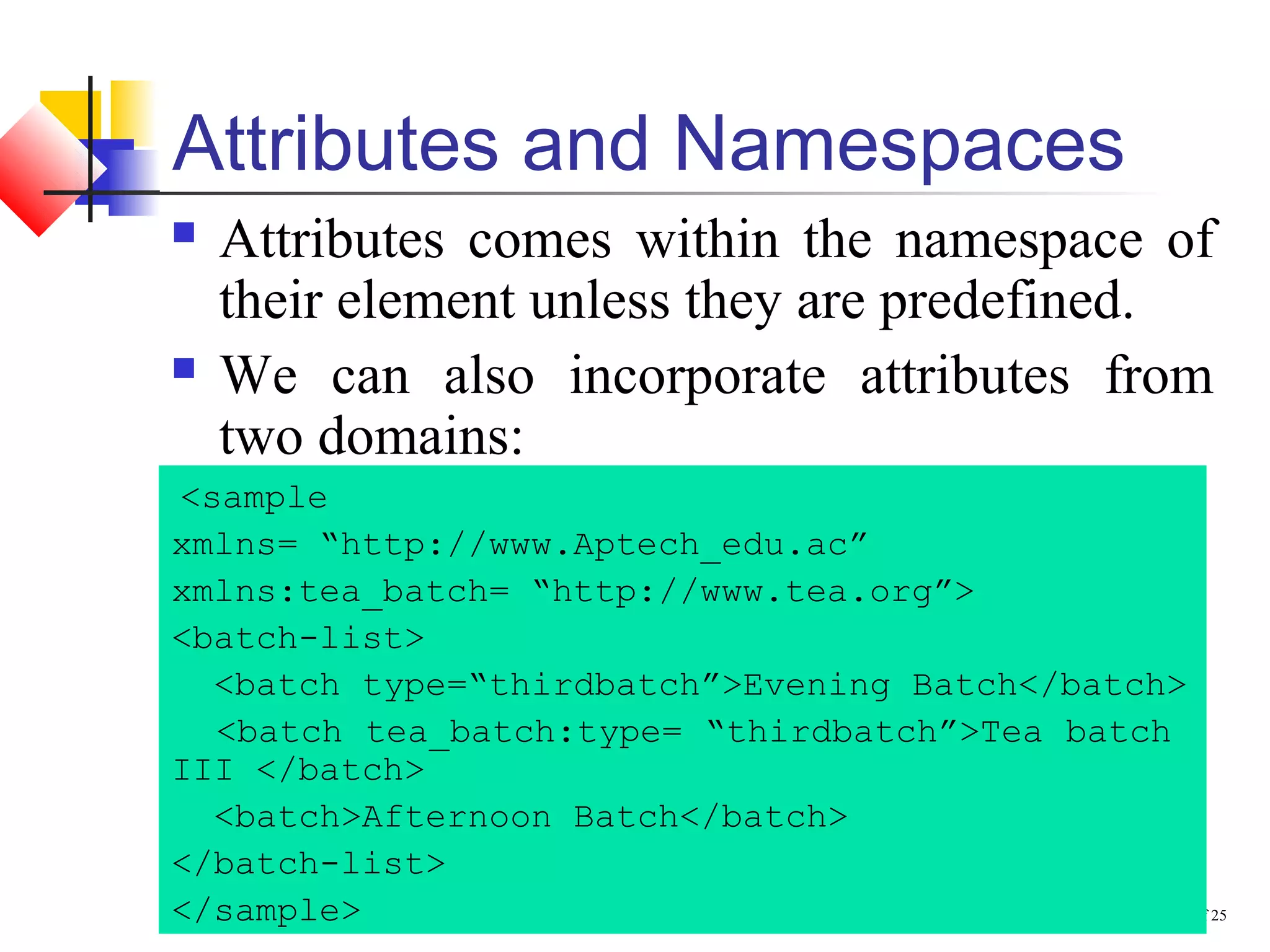 Core XML / Chapter 2 / Slide 29 of 25
Attributes and Namespaces
 Attributes comes within the namespace of
their element unless they are predefined.
 We can also incorporate attributes from
two domains:
<sample
xmlns= “http://www.Aptech_edu.ac”
xmlns:tea_batch= “http://www.tea.org”>
<batch-list>
<batch type=“thirdbatch”>Evening Batch</batch>
<batch tea_batch:type= “thirdbatch”>Tea batch
III </batch>
<batch>Afternoon Batch</batch>
</batch-list>
</sample>
 