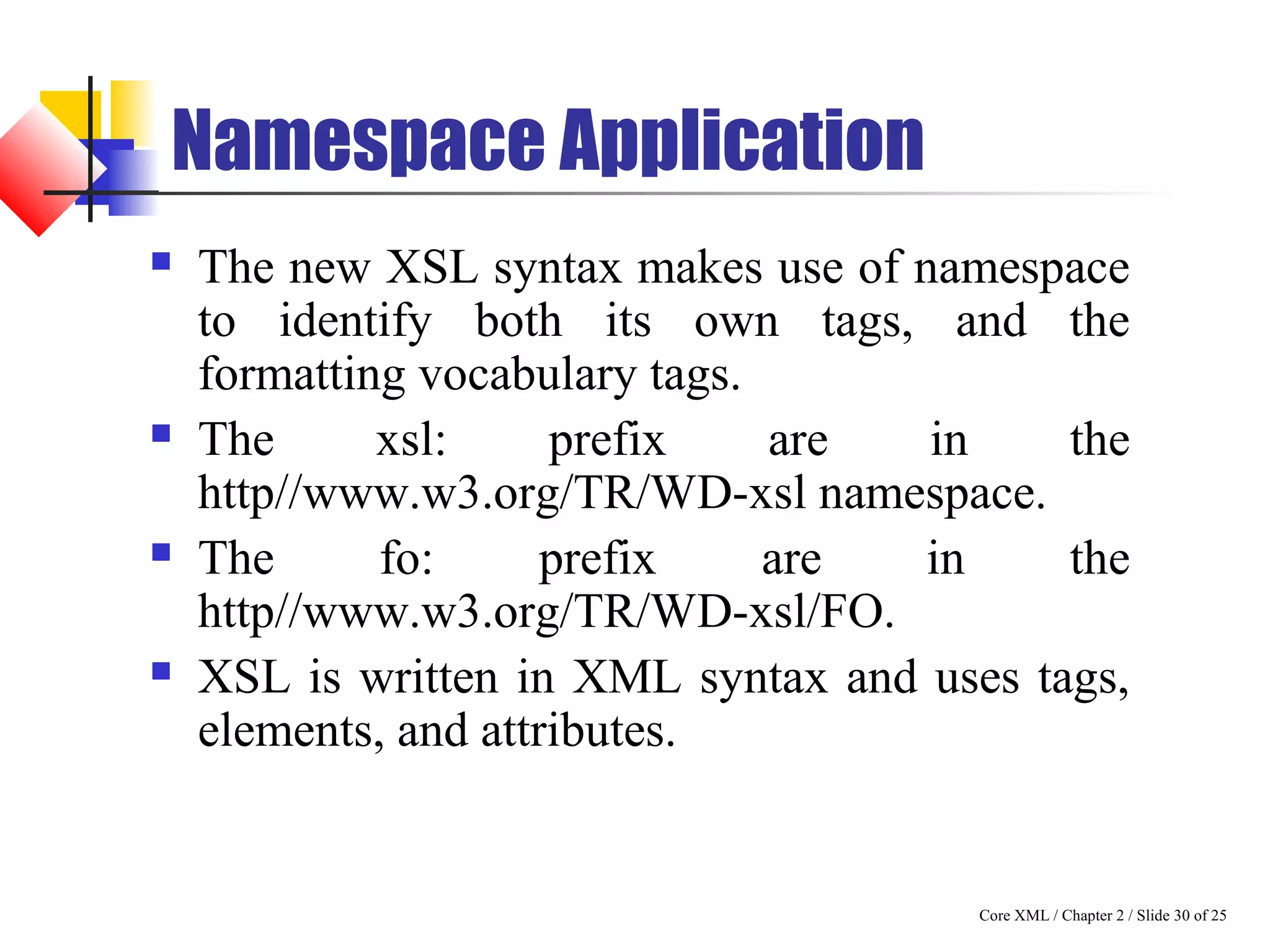 Core XML / Chapter 2 / Slide 30 of 25
Namespace Application
 The new XSL syntax makes use of namespace
to identify both its own tags, and the
formatting vocabulary tags.
 The xsl: prefix are in the
http//www.w3.org/TR/WD-xsl namespace.
 The fo: prefix are in the
http//www.w3.org/TR/WD-xsl/FO.
 XSL is written in XML syntax and uses tags,
elements, and attributes.
 
