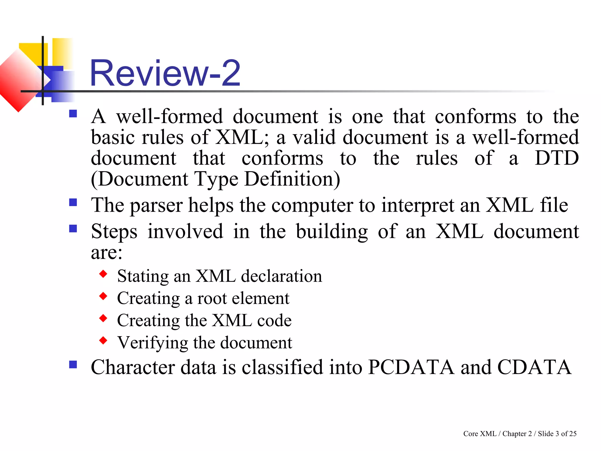Core XML / Chapter 2 / Slide 3 of 25
Review-2
 A well-formed document is one that conforms to the
basic rules of XML; a valid document is a well-formed
document that conforms to the rules of a DTD
(Document Type Definition)
 The parser helps the computer to interpret an XML file
 Steps involved in the building of an XML document
are:
 Stating an XML declaration
 Creating a root element
 Creating the XML code
 Verifying the document
 Character data is classified into PCDATA and CDATA
 
