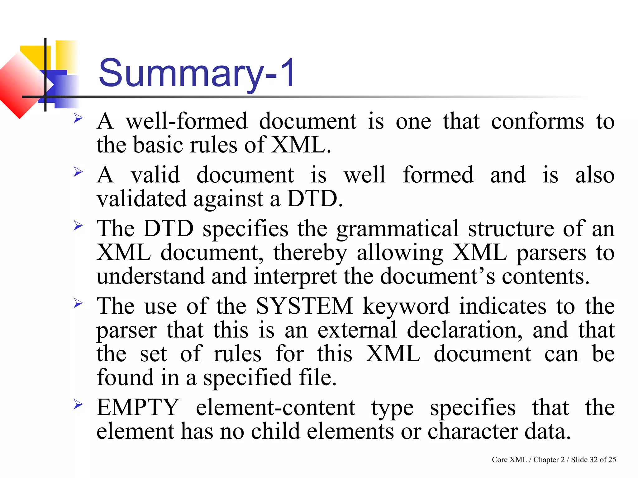 Core XML / Chapter 2 / Slide 32 of 25
Summary-1
 A well-formed document is one that conforms to
the basic rules of XML.
 A valid document is well formed and is also
validated against a DTD.
 The DTD specifies the grammatical structure of an
XML document, thereby allowing XML parsers to
understand and interpret the document’s contents.
 The use of the SYSTEM keyword indicates to the
parser that this is an external declaration, and that
the set of rules for this XML document can be
found in a specified file.
 EMPTY element-content type specifies that the
element has no child elements or character data.
 