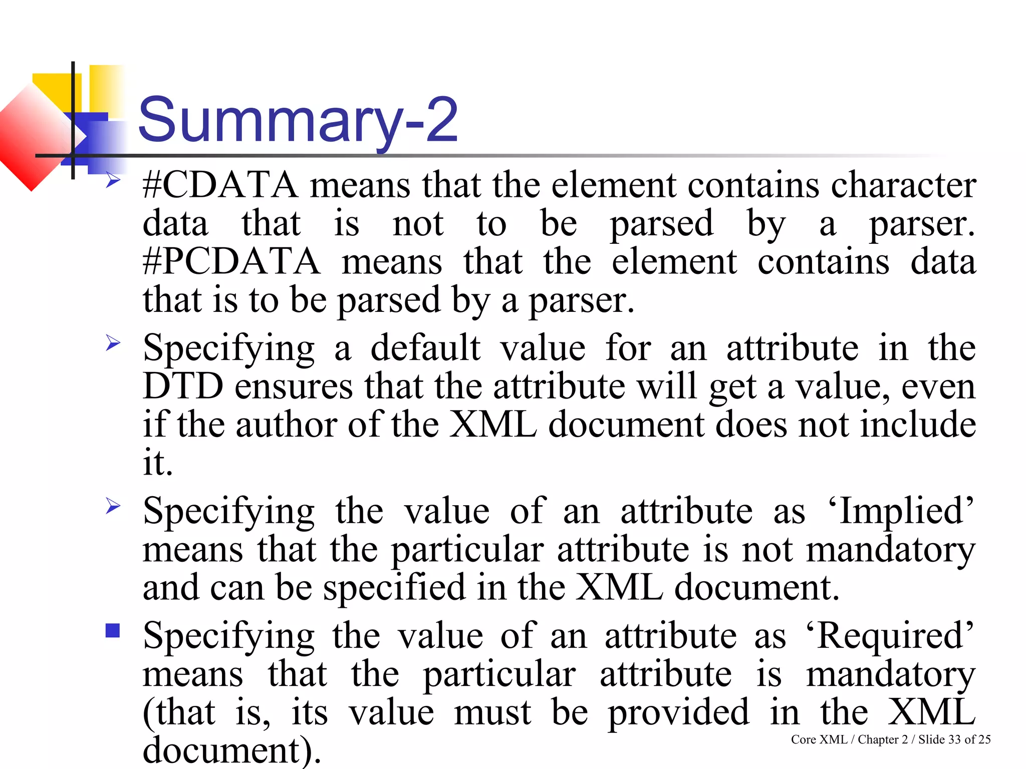 Core XML / Chapter 2 / Slide 33 of 25
Summary-2
 #CDATA means that the element contains character
data that is not to be parsed by a parser.
#PCDATA means that the element contains data
that is to be parsed by a parser.
 Specifying a default value for an attribute in the
DTD ensures that the attribute will get a value, even
if the author of the XML document does not include
it.
 Specifying the value of an attribute as ‘Implied’
means that the particular attribute is not mandatory
and can be specified in the XML document.
 Specifying the value of an attribute as ‘Required’
means that the particular attribute is mandatory
(that is, its value must be provided in the XML
document).
 