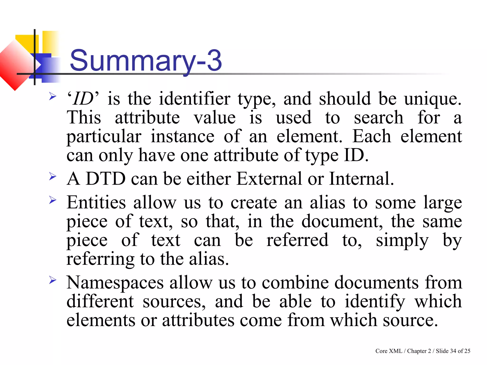 Core XML / Chapter 2 / Slide 34 of 25
Summary-3
 ‘ID’ is the identifier type, and should be unique.
This attribute value is used to search for a
particular instance of an element. Each element
can only have one attribute of type ID.
 A DTD can be either External or Internal.
 Entities allow us to create an alias to some large
piece of text, so that, in the document, the same
piece of text can be referred to, simply by
referring to the alias.
 Namespaces allow us to combine documents from
different sources, and be able to identify which
elements or attributes come from which source.
 