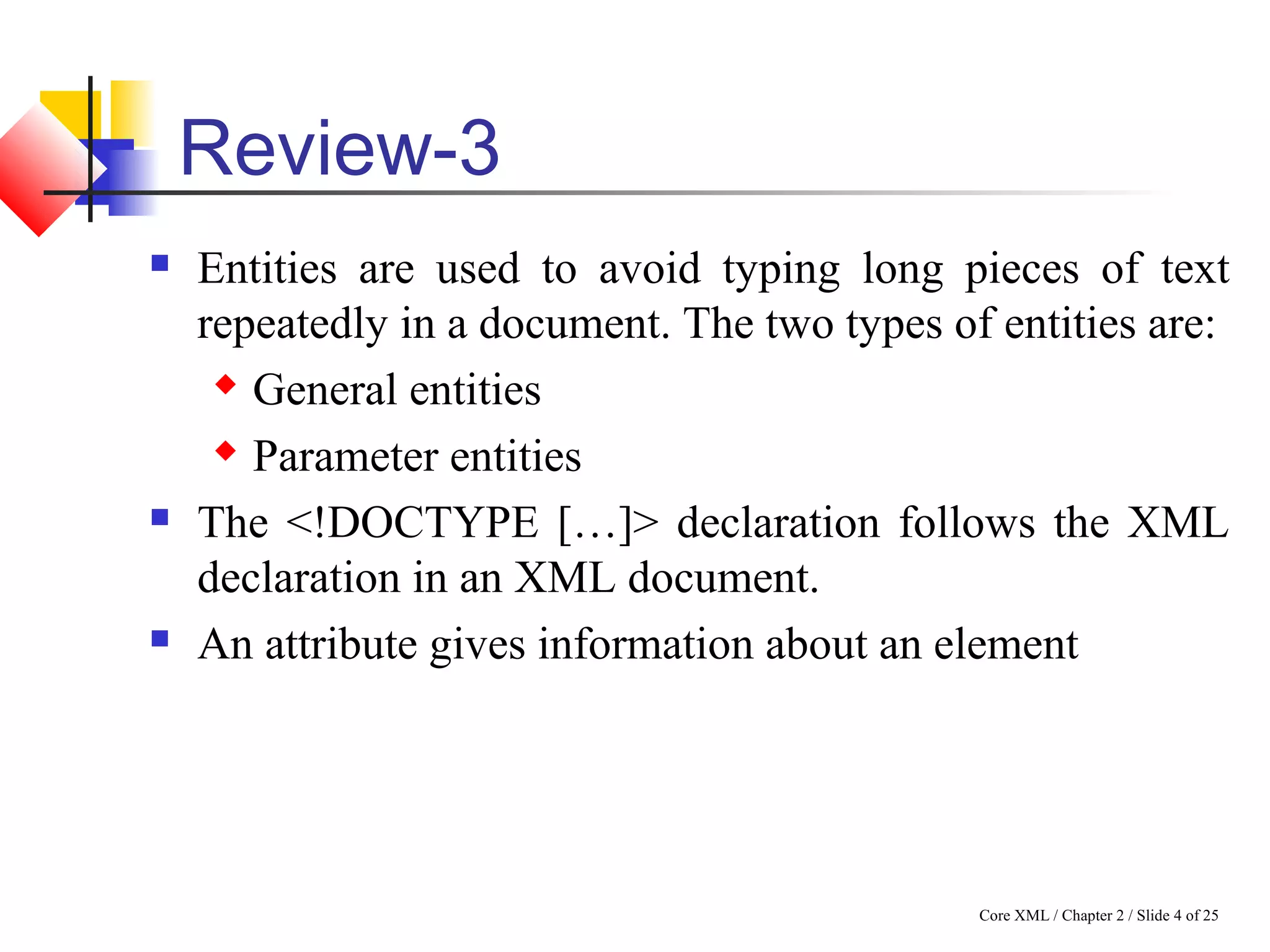Core XML / Chapter 2 / Slide 4 of 25
Review-3
 Entities are used to avoid typing long pieces of text
repeatedly in a document. The two types of entities are:
 General entities
 Parameter entities
 The <!DOCTYPE […]> declaration follows the XML
declaration in an XML document.
 An attribute gives information about an element
 