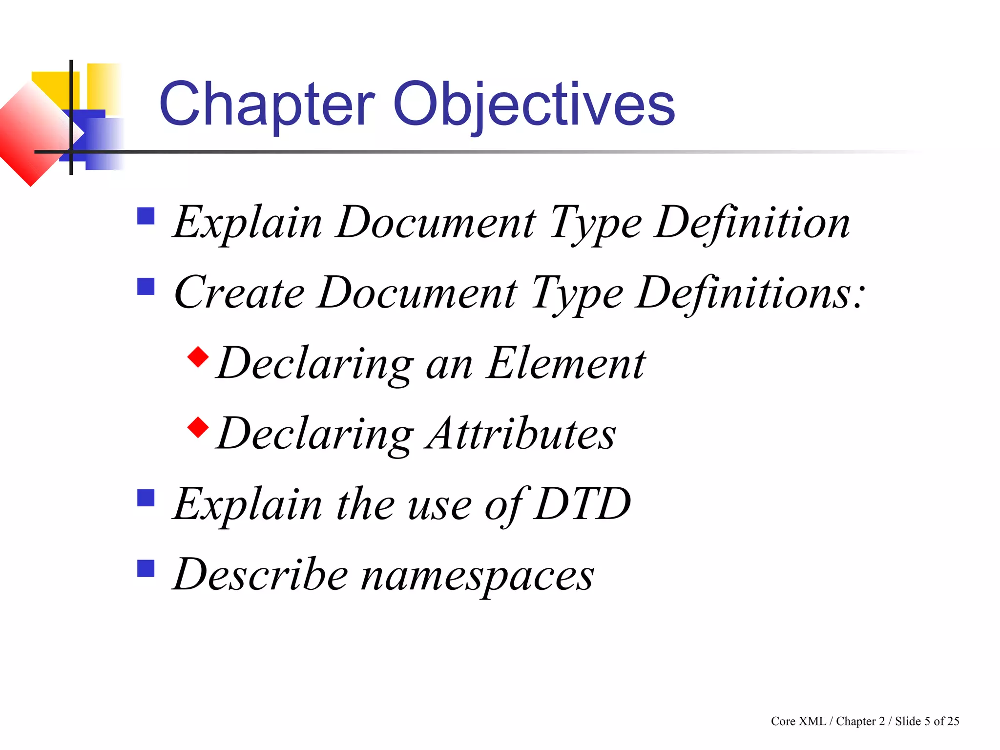 Core XML / Chapter 2 / Slide 5 of 25
Chapter Objectives
 Explain Document Type Definition
 Create Document Type Definitions:
 Declaring an Element
 Declaring Attributes
 Explain the use of DTD
 Describe namespaces
 
