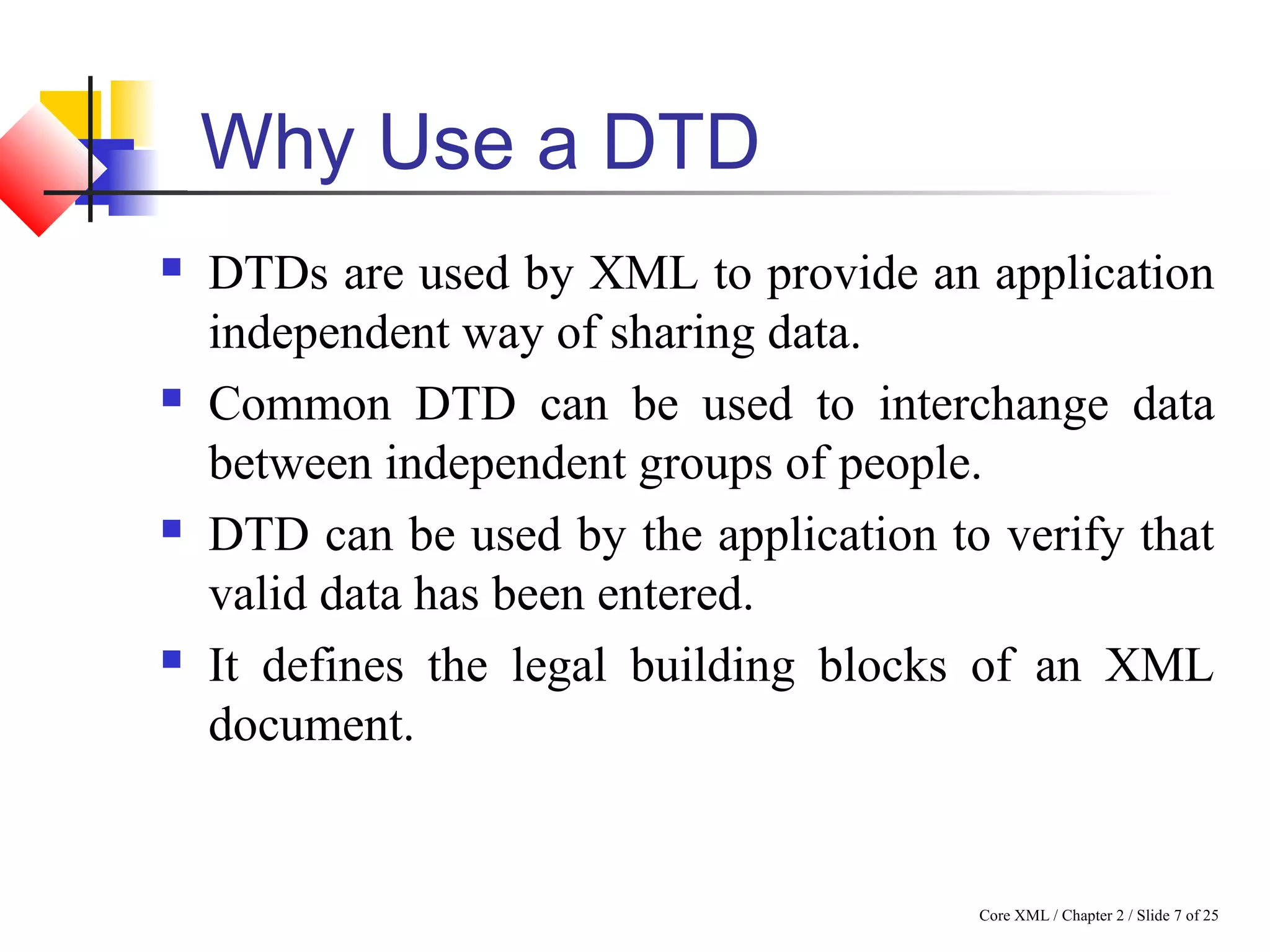 Core XML / Chapter 2 / Slide 7 of 25
Why Use a DTD
 DTDs are used by XML to provide an application
independent way of sharing data.
 Common DTD can be used to interchange data
between independent groups of people.
 DTD can be used by the application to verify that
valid data has been entered.
 It defines the legal building blocks of an XML
document.
 