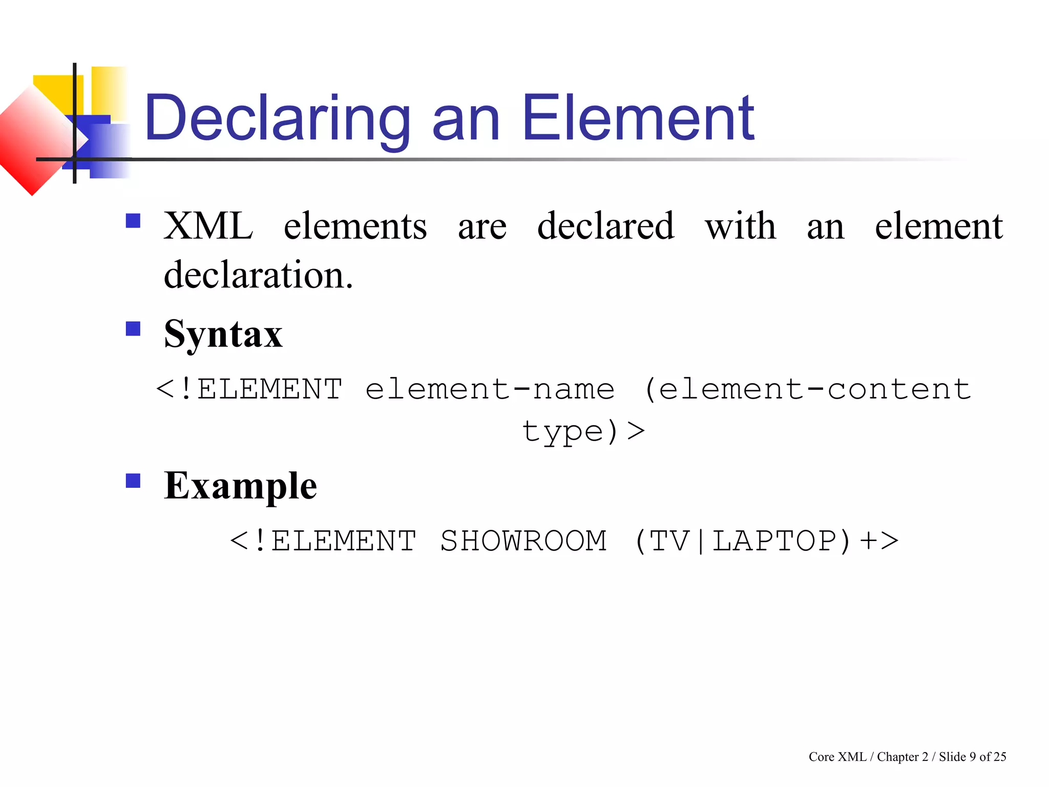 Core XML / Chapter 2 / Slide 9 of 25
Declaring an Element
 XML elements are declared with an element
declaration.
 Syntax
<!ELEMENT element-name (element-content
type)>
 Example
<!ELEMENT SHOWROOM (TV|LAPTOP)+>
 