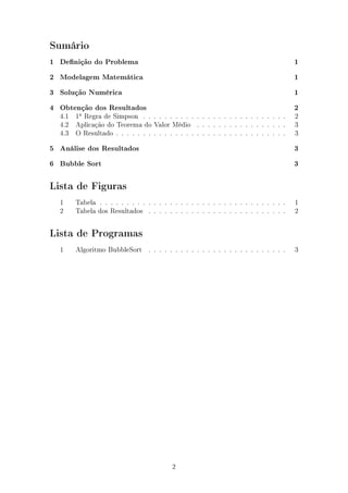 Sumário
1 Denição do Problema 1
2 Modelagem Matemática 1
3 Solução Numérica 1
4 Obtenção dos Resultados 2
4.1 1a
Regra de Simpson . . . . . . . . . . . . . . . . . . . . . . . . . . . 2
4.2 Aplicação do Teorema do Valor Médio . . . . . . . . . . . . . . . . . 3
4.3 O Resultado . . . . . . . . . . . . . . . . . . . . . . . . . . . . . . . . 3
5 Análise dos Resultados 3
6 Bubble Sort 3
Lista de Figuras
1 Tabela . . . . . . . . . . . . . . . . . . . . . . . . . . . . . . . . . . . 1
2 Tabela dos Resultados . . . . . . . . . . . . . . . . . . . . . . . . . . 2
Lista de Programas
1 Algoritmo BubbleSort . . . . . . . . . . . . . . . . . . . . . . . . . . 3
2
 