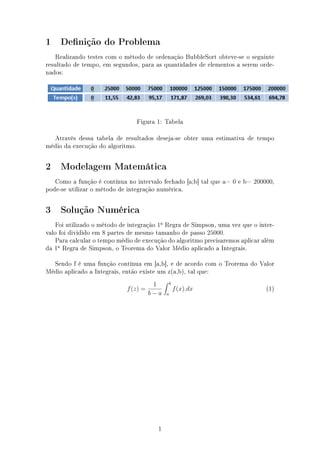 1 Denição do Problema
Realizando testes com o método de ordenação BubbleSort obteve-se o seguinte
resultado de tempo, em segundos, para as quantidades de elementos a serem orde-
nados:
Figura 1: Tabela
Através dessa tabela de resultados deseja-se obter uma estimativa de tempo
médio da execução do algoritmo.
2 Modelagem Matemática
Como a função é contínua no intervalo fechado [a;b] tal que a= 0 e b= 200000,
pode-se utilizar o método de integração numérica.
3 Solução Numérica
Foi utilizado o método de integração 1a
Regra de Simpson, uma vez que o inter-
valo foi dividido em 8 partes de mesmo tamanho de passo 25000.
Para calcular o tempo médio de execução do algoritmo precisaremos aplicar além
da 1a
Regra de Simpson, o Teorema do Valor Médio aplicado a Integrais.
Sendo f é uma função contínua em [a,b], e de acordo com o Teorema do Valor
Médio aplicado a Integrais, então existe um z(a,b), tal que:
f(z) =
1
b − a
b
a
f(x).dx (1)
1
 