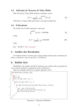 4.2 Aplicação do Teorema do Valor Médio
Pelo Teorema do Valor Médio aplicado a Integrais, temos:
f(z) =
1
200000 − 0
200000
0
f(x).dx (8)
Onde f(z) é o tempo médio gasto para a execução do algoritmo.
4.3 O Resultado
De acordo com os dados anteriores, temos que:
200000
0
f(x).dx = 46218500 (9)
então,
f(z) =
1
200000 − 0
∗ 46218500 (10)
Logo,
f(z) = 231,09 ∼= 231, 1 segundos
5 Análise dos Resultados
O resultado obtido é coerente com o tempo médio previsto para a ordenação de
todos os elementos, uma vez que 231, 1 ∈ [0; 694, 78]
6 Bubble Sort
BubbleSort é um simples método de ordenação que verica todas as posições do
vetor a m de ordená-lo, comparando todos os elementos.
Para esse trabalho utilizou-se o seguinte algoritmo em C:
void BubbleSort ( TArray∗ pA)
{
int i , j ;
TItem aux ;
5 for ( i =0; i pA−Size −1; i ++)
{
for ( j =1; jpA−Size −i ; j++)
{
i f (pA−P o s i t i o n s [ j ] . keypA−P o s i t i o n s [ j −1]. key )
10 {
aux = pA−P o s i t i o n s [ j ] ;
pA−P o s i t i o n s [ j ]=pA−P o s i t i o n s [ j −1];
pA−P o s i t i o n s [ j −1]=aux ;
}
15 }
}
}
Programa 1: Algoritmo BubbleSort
3
 