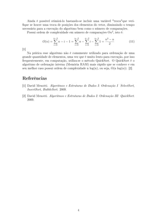 Ainda é possível otimizá-lo bastando-se incluir uma variável trocaque veri-
que se houve uma troca de posições dos elementos do vetor, diminuindo o tempo
necessário para a execução do algoritmo bem como o número de comparações.
Possui ordem de complexidade em número de comparações On2
, isto é:
O(n) =
n−2
i=0
n − i − 1 =
n−2
i=0
n −
n−2
i=0
i −
n−2
i=0
1 =
n2
− n
2
(11)
[1]
Na prática esse algoritmo não é comumente utilizado para ordenação de uma
grande quantidade de elementos, uma vez que é muito lento para execução, por isso
frequentemente, em computação, utiliza-se o método QuickSort. O QuickSort é o
algoritmo de ordenação interna (Memória RAM) mais rápido que se conhece e em
seu melhor caso possui ordem de complexidade n log(n), ou seja, O(n log(n)). [2]
Referências
[1] David Menotti. Algoritmos e Estruturas de Dados I: Ordenação I SelectSort,
InsertSort, BubbleSort. 2009.
[2] David Menotti. Algoritmos e Estruturas de Dados I: Ordenação III QuickSort.
2009.
4
 