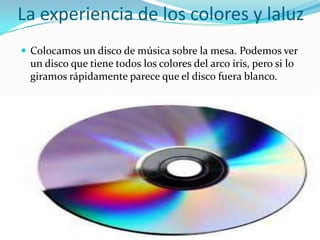 La experiencia de los colores y laluz
 Colocamos un disco de música sobre la mesa. Podemos ver
 un disco que tiene todos los colores del arco iris, pero si lo
 giramos rápidamente parece que el disco fuera blanco.
 