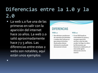 Diferencias entre la 1.0 y la 
2.0 
 La web 1.0 fue una de las 
primeras en salir con la 
aparición del internet 
hace 20 años. La web 2.0 
salió aproximadamente 
hace 7 y 5 años. Las 
diferencias entre estas 2 
webs son notables; aquí 
están unos ejemplos: 
 
 