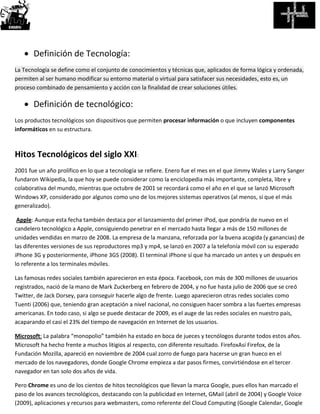  Definición de Tecnología:
La Tecnología se define como el conjunto de conocimientos y técnicas que, aplicados de forma lógica y ordenada,
permiten al ser humano modificar su entorno material o virtual para satisfacer sus necesidades, esto es, un
proceso combinado de pensamiento y acción con la finalidad de crear soluciones útiles.
 Definición de tecnológico:
Los productos tecnológicos son dispositivos que permiten procesar información o que incluyen componentes
informáticos en su estructura.
Hitos Tecnológicos del siglo XXI:
2001 fue un año prolífico en lo que a tecnología se refiere. Enero fue el mes en el que Jimmy Wales y Larry Sanger
fundaron Wikipedia, la que hoy se puede considerar como la enciclopedia más importante, completa, libre y
colaborativa del mundo, mientras que octubre de 2001 se recordará como el año en el que se lanzó Microsoft
Windows XP, considerado por algunos como uno de los mejores sistemas operativos (al menos, sí que el más
generalizado).
Apple: Aunque esta fecha también destaca por el lanzamiento del primer iPod, que pondría de nuevo en el
candelero tecnológico a Apple, consiguiendo penetrar en el mercado hasta llegar a más de 150 millones de
unidades vendidas en marzo de 2008. La empresa de la manzana, reforzada por la buena acogida (y ganancias) de
las diferentes versiones de sus reproductores mp3 y mp4, se lanzó en 2007 a la telefonía móvil con su esperado
iPhone 3G y posteriormente, iPhone 3GS (2008). El terminal iPhone sí que ha marcado un antes y un después en
lo referente a los terminales móviles.
Las famosas redes sociales también aparecieron en esta época. Facebook, con más de 300 millones de usuarios
registrados, nació de la mano de Mark Zuckerberg en febrero de 2004, y no fue hasta julio de 2006 que se creó
Twitter, de Jack Dorsey, para conseguir hacerle algo de frente. Luego aparecieron otras redes sociales como
Tuenti (2006) que, teniendo gran aceptación a nivel nacional, no consiguen hacer sombra a las fuertes empresas
americanas. En todo caso, si algo se puede destacar de 2009, es el auge de las redes sociales en nuestro país,
acaparando el casi el 23% del tiempo de navegación en Internet de los usuarios.
Microsoft: La palabra “monopolio” también ha estado en boca de jueces y tecnólogos durante todos estos años.
Microsoft ha hecho frente a muchos litigios al respecto, con diferente resultado. FirefoxAsí Firefox, de la
Fundación Mozilla, apareció en noviembre de 2004 cual zorro de fuego para hacerse un gran hueco en el
mercado de los navegadores, donde Google Chrome empieza a dar pasos firmes, convirtiéndose en el tercer
navegador en tan solo dos años de vida.
Pero Chrome es uno de los cientos de hitos tecnológicos que llevan la marca Google, pues ellos han marcado el
paso de los avances tecnológicos, destacando con la publicidad en Internet, GMail (abril de 2004) y Google Voice
(2009), aplicaciones y recursos para webmasters, como referente del Cloud Computing (Google Calendar, Google
 