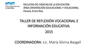 TALLER DE REFLEXIÓN VOCACIONAL E
INFORMACIÓN EDUCATIVA.
2015
COORDINADORA: Lic. María Silvina Basgall
FACULTAD DE CIENCIAS DE LA EDUCACIÓN
ÁREA ORIENTACIÓN EDUCACIONAL Y VOCACIONAL
Paraná, Entre Ríos
 
