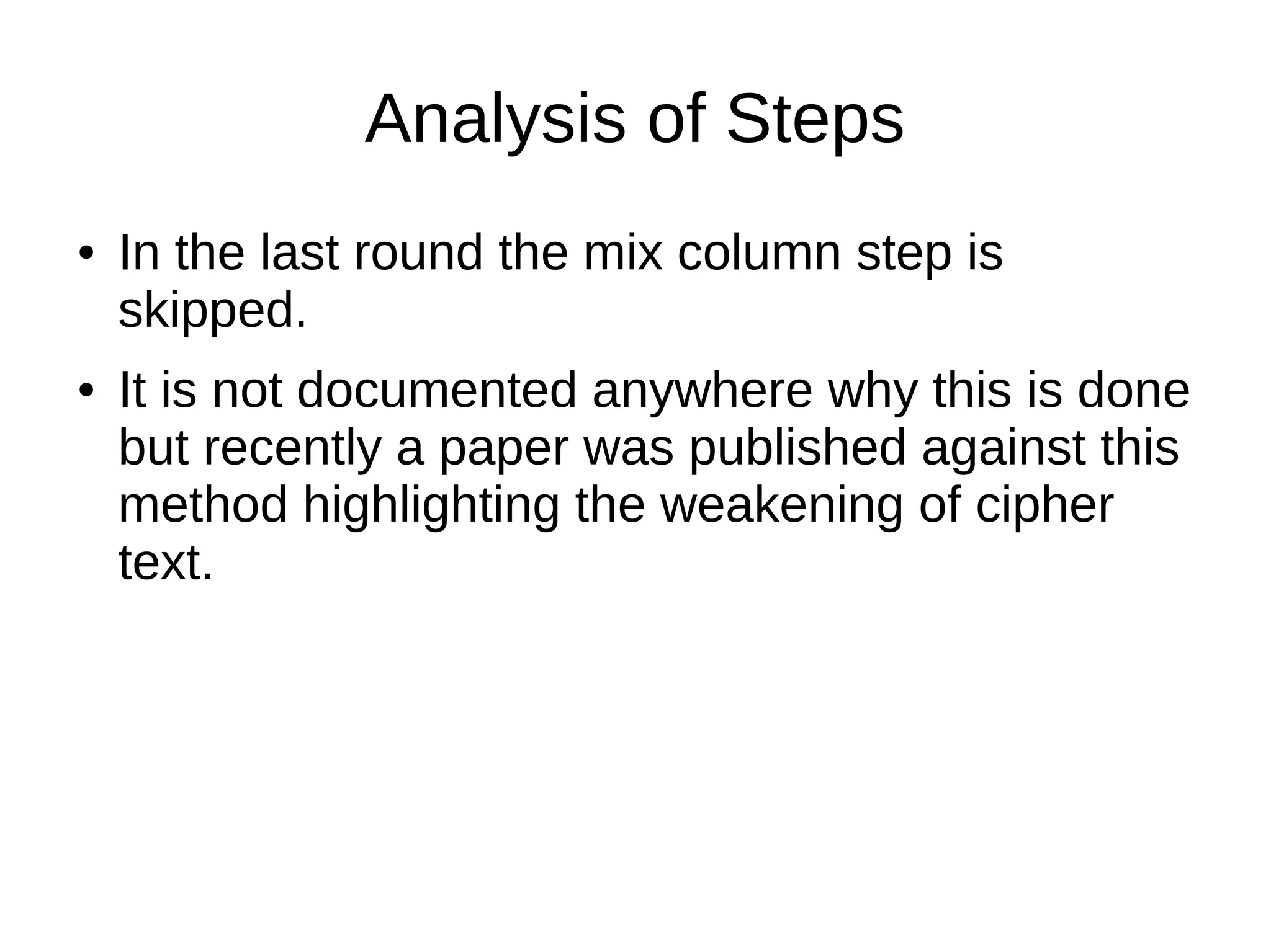 Analysis of Steps
● In the last round the mix column step is
skipped.
● It is not documented anywhere why this is done
but recently a paper was published against this
method highlighting the weakening of cipher
text.
 