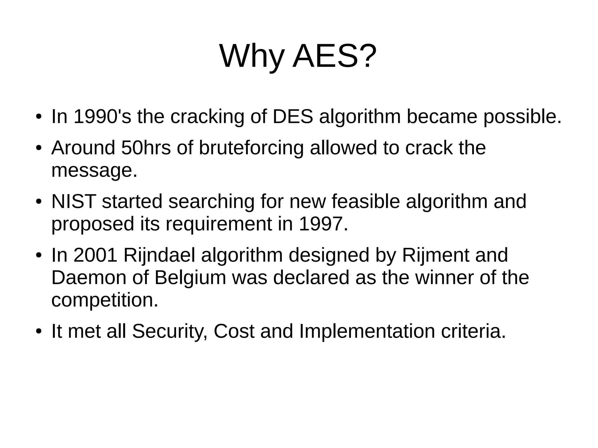 Why AES?
● In 1990's the cracking of DES algorithm became possible.
● Around 50hrs of bruteforcing allowed to crack the
message.
● NIST started searching for new feasible algorithm and
proposed its requirement in 1997.
● In 2001 Rijndael algorithm designed by Rijment and
Daemon of Belgium was declared as the winner of the
competition.
● It met all Security, Cost and Implementation criteria.
 