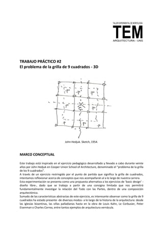 TRABAJO PRÁCTICO #2
El problema de la grilla de 9 cuadrados - 3D
John Hedjuk. Sketch, 1954.
MARCO CONCEPTUAL
Este trabajo está inspirado en el ejercicio pedagógico desarrollado y llevado a cabo durante veinte
años por John Hedjuk en Cooper Union School of Architecture, denominado el “problema de la grilla
de los 9 cuadrados”.
A través de un ejercicio restringido por el punto de partida que significa la grilla de cuadrados,
intentamos reflexionar acerca de conceptos que nos acompañarán al a lo largo de nuestra carrera.
Esta experimentación se presenta como una propuesta alternativa a los ejercicios de ‘basic design’ -
diseño libre-, dado que se trabaja a partir de una consigna limitada que nos permitirá
fundamentalmente investigar la relación del Todo con las Partes, dentro de una composición
arquitectónica.
Sumado de las características abstractas de este ejercicio, es interesante observar como la grilla de 9
cuadrados ha estado presente -de diversos modos- a lo largo de la historia de la arquitectura: desde
las iglesias bizantinas, las villas palladianas hasta en la obra de Louis Kahn, Le Corbusier, Peter
Eisenman o Charles Correa, entre tantos ejemplos de arquitectura vernácula.
 