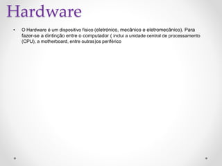 Hardware
• O Hardware é um dispositivo físico (eletrónico, mecânico e eletromecânico). Para
fazer-se a dintinção entre o computador ( inclui a unidade central de processamento
(CPU), a motherboard, entre outras)os periférico
 